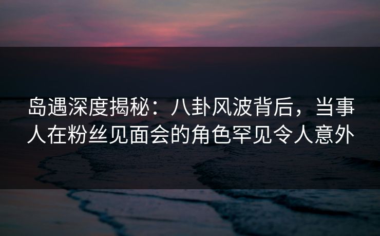 岛遇深度揭秘：八卦风波背后，当事人在粉丝见面会的角色罕见令人意外