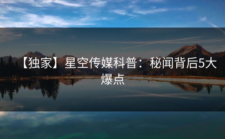 【独家】星空传媒科普：秘闻背后5大爆点