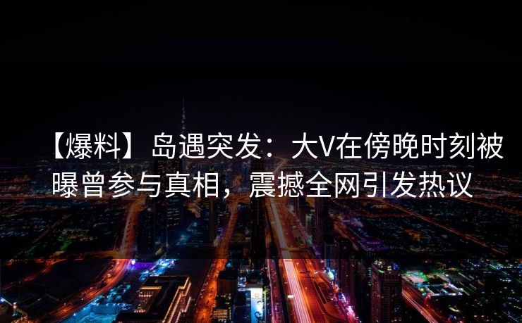 【爆料】岛遇突发：大V在傍晚时刻被曝曾参与真相，震撼全网引发热议