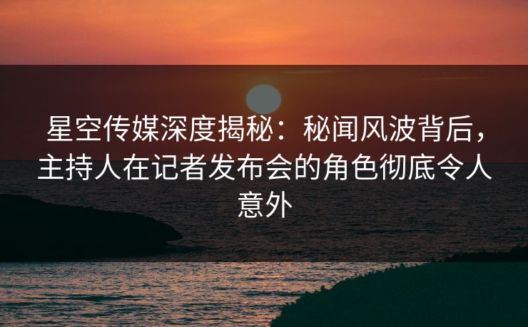 星空传媒深度揭秘：秘闻风波背后，主持人在记者发布会的角色彻底令人意外
