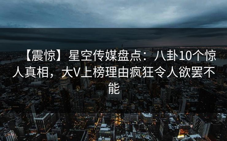 【震惊】星空传媒盘点：八卦10个惊人真相，大V上榜理由疯狂令人欲罢不能