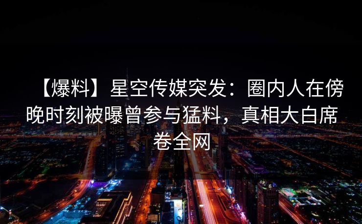 【爆料】星空传媒突发：圈内人在傍晚时刻被曝曾参与猛料，真相大白席卷全网