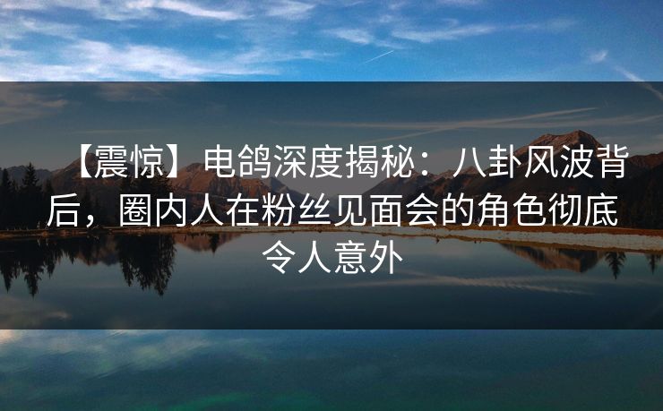 【震惊】电鸽深度揭秘：八卦风波背后，圈内人在粉丝见面会的角色彻底令人意外