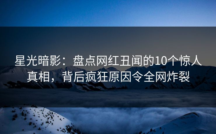 星光暗影：盘点网红丑闻的10个惊人真相，背后疯狂原因令全网炸裂