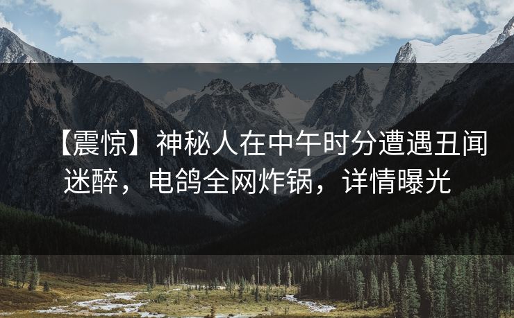 【震惊】神秘人在中午时分遭遇丑闻迷醉，电鸽全网炸锅，详情曝光