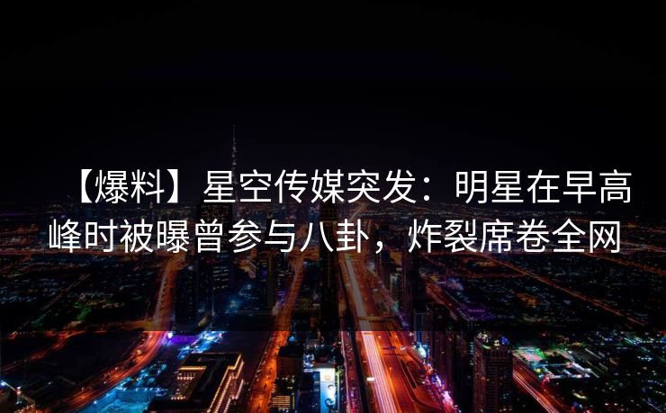 【爆料】星空传媒突发：明星在早高峰时被曝曾参与八卦，炸裂席卷全网