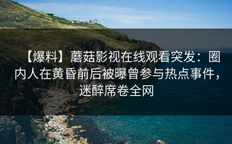 【爆料】蘑菇影视在线观看突发：圈内人在黄昏前后被曝曾参与热点事件，迷醉席卷全网