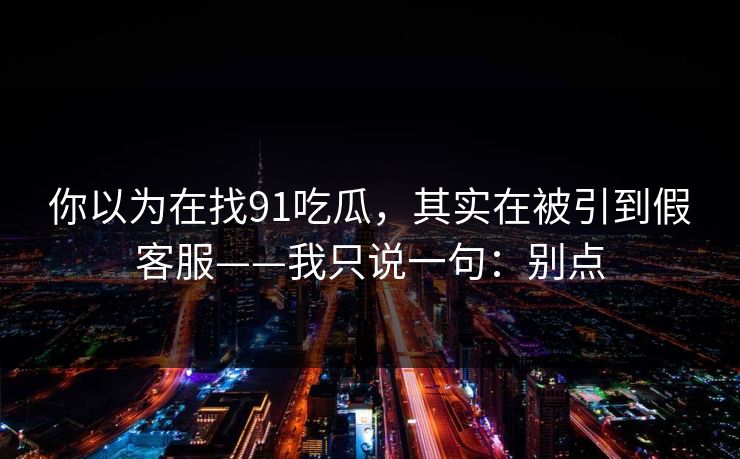 你以为在找91吃瓜，其实在被引到假客服——我只说一句：别点