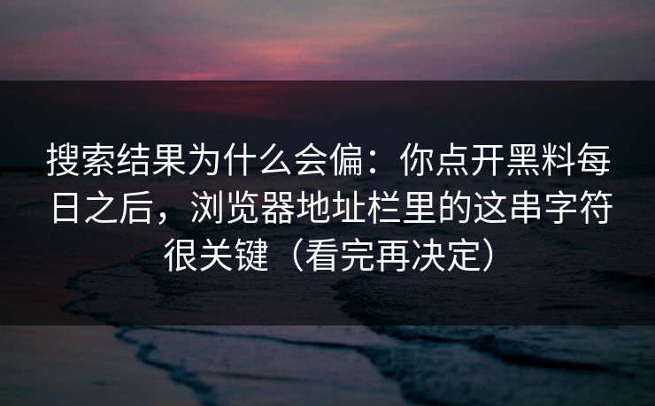 搜索结果为什么会偏：你点开黑料每日之后，浏览器地址栏里的这串字符很关键（看完再决定）