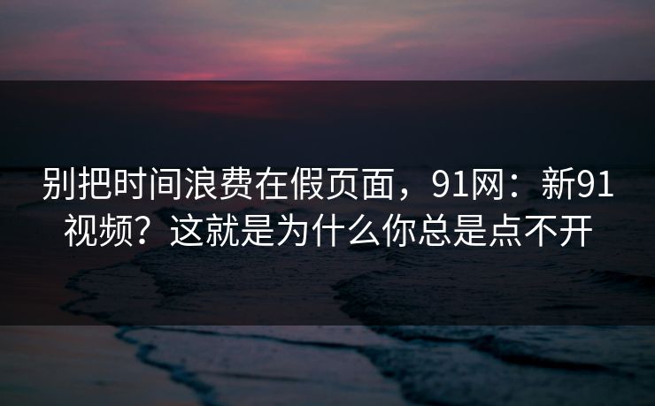 别把时间浪费在假页面，91网：新91视频？这就是为什么你总是点不开
