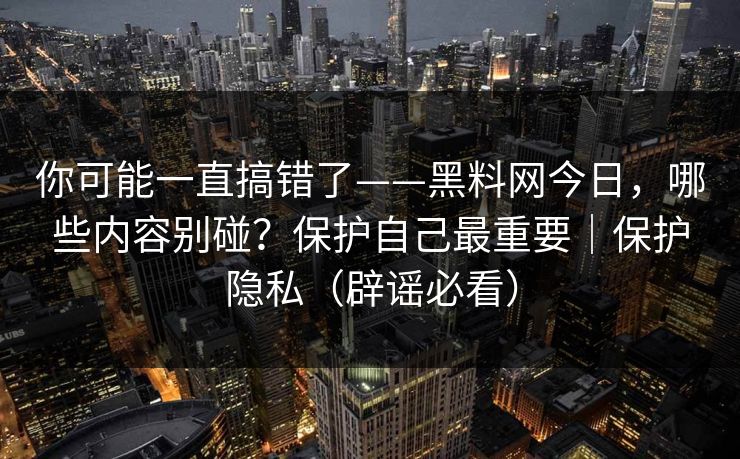 你可能一直搞错了——黑料网今日，哪些内容别碰？保护自己最重要｜保护隐私（辟谣必看）