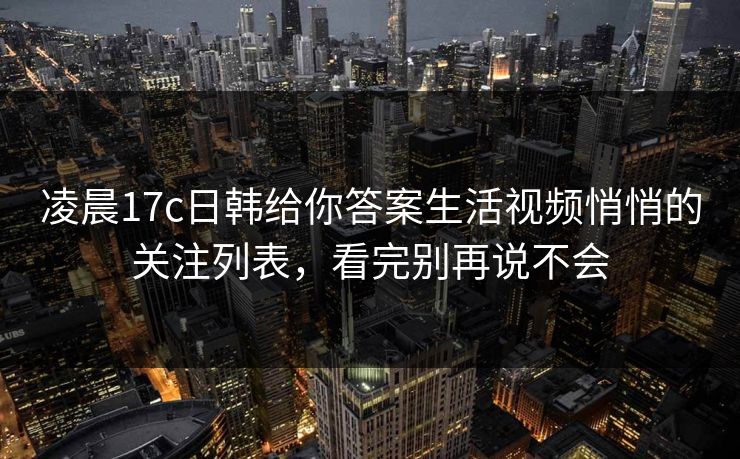 凌晨17c日韩给你答案生活视频悄悄的关注列表，看完别再说不会