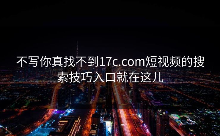 不写你真找不到17c.com短视频的搜索技巧入口就在这儿
