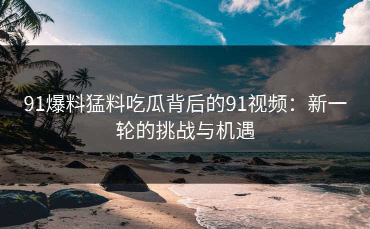 91爆料猛料吃瓜背后的91视频：新一轮的挑战与机遇