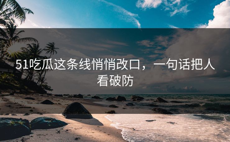 51吃瓜这条线悄悄改口，一句话把人看破防