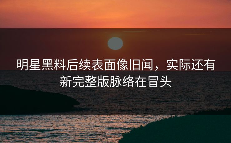明星黑料后续表面像旧闻，实际还有新完整版脉络在冒头
