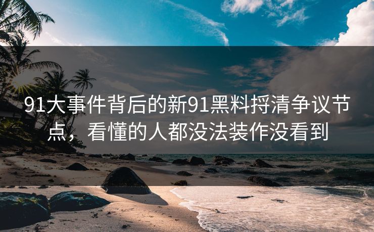 91大事件背后的新91黑料捋清争议节点，看懂的人都没法装作没看到